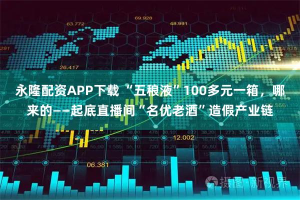 永隆配资APP下载 “五稂液”100多元一箱，哪来的——起底直播间“名优老酒”造假产业链