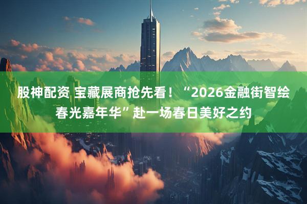 股神配资 宝藏展商抢先看！“2026金融街智绘春光嘉年华”赴一场春日美好之约