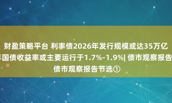 财盈策略平台 利率债2026年发行规模或达35万亿，10年国债收益率或主要运行于1.7%-1.9%| 债市观察报告节选①