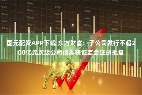 国元配资APP下载 东方财富：子公司发行不超200亿元次级公司债券获证监会注册批复