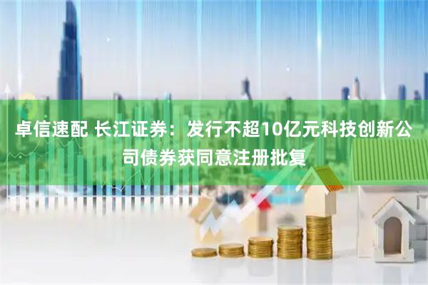 卓信速配 长江证券：发行不超10亿元科技创新公司债券获同意注册批复
