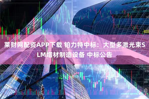 莱财网配资APP下载 铂力特中标：大型多激光束SLM增材制造设备 中标公告