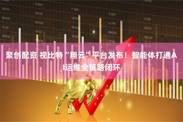 聚创配资 视比特“翔云”平台发布！智能体打通AI运维全链路闭环