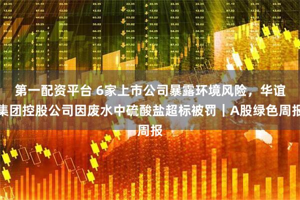 第一配资平台 6家上市公司暴露环境风险，华谊集团控股公司因废水中硫酸盐超标被罚｜A股绿色周报