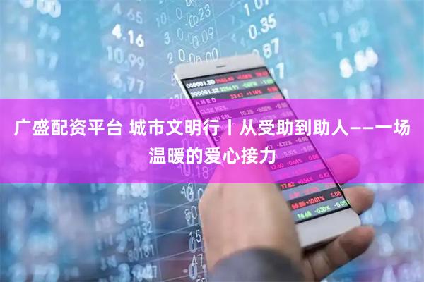广盛配资平台 城市文明行丨从受助到助人——一场温暖的爱心接力