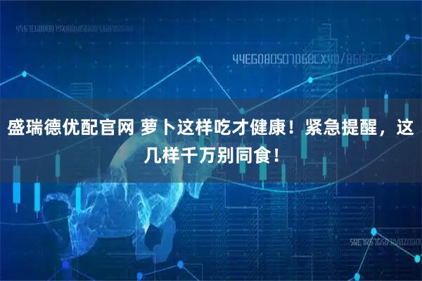 盛瑞德优配官网 萝卜这样吃才健康！紧急提醒，这几样千万别同食！