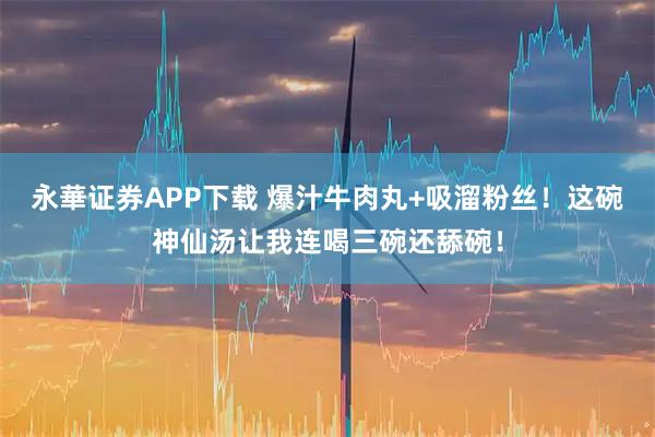 永華证券APP下载 爆汁牛肉丸+吸溜粉丝！这碗神仙汤让我连喝三碗还舔碗！