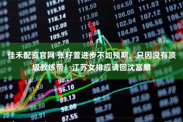 佳禾配资官网 张籽萱进步不如预期，只因没有顶级教练带！江苏女排应请回沈富麟