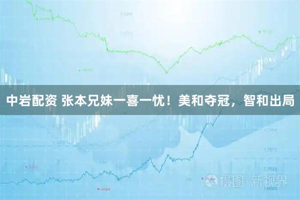 中岩配资 张本兄妹一喜一忧！美和夺冠，智和出局