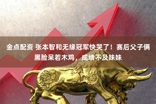 金点配资 张本智和无缘冠军快哭了！赛后父子俩黑脸呆若木鸡，成绩不及妹妹