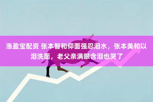 涨盈宝配资 张本智和仰面强忍泪水，张本美和以泪洗面，老父亲满眼含泪也哭了
