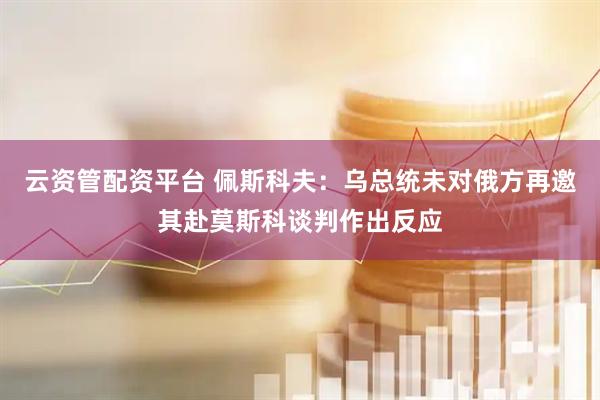 云资管配资平台 佩斯科夫：乌总统未对俄方再邀其赴莫斯科谈判作出反应