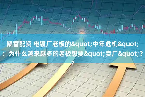 聚富配资 电镀厂老板的"中年危机"：为什么越来越多的老板想要"卖厂"？