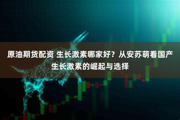 原油期货配资 生长激素哪家好？从安苏萌看国产生长激素的崛起与选择