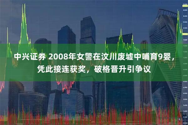 中兴证券 2008年女警在汶川废墟中哺育9婴，凭此接连获奖，破格晋升引争议