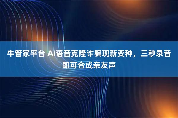 牛管家平台 AI语音克隆诈骗现新变种，三秒录音即可合成亲友声