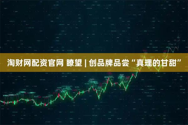 淘财网配资官网 瞭望 | 创品牌品尝“真理的甘甜”