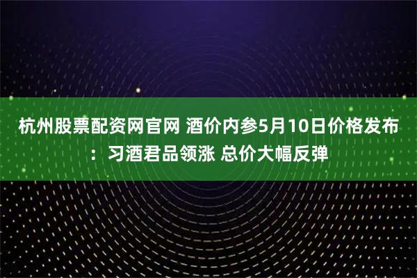 杭州股票配资网官网 酒价内参5月10日价格发布：习酒君品领涨 总价大幅反弹